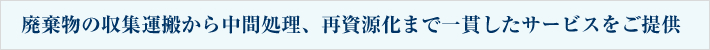 廃棄物の収集運搬から中間処理、再資源化まで一貫したサービスをご提供